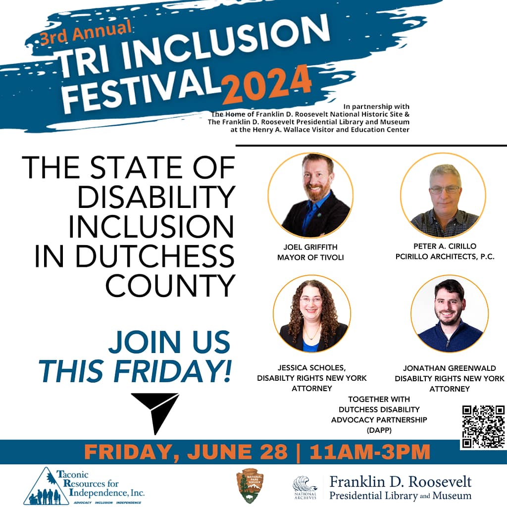 An image of 4 people and text that says '-3rd Annual TRI INCLUSION FESTIVAL 2024 In partnership with the Home Franklin Roosevelt National Historic Site & The Franklin D. Roosevelt Presidential Libraru and Museum at the Henry Wallace Visitor and Education Center. THE STATE OF DISABILITY INCLUSION IN DUTCHESS COUNTY, featuring JOEL GRIFFITH, MAYOR OF TIVOLI. PETER A. CIRILLO, PCIRILLO ARCHITECTS P.C., JESSICA SCHOLES, DISABILTY RIGHTS NEW YORK ATTORNEY, and JONATHAN GREENWALD, DISABILTY RIGHTS NEW YORK ATTORNEY. TOGETHER with DUTCHESS DISABILITY ADVOCACY PARTNERSHIP (DAPP). Join us FRIDAY, JUNE 28 11AM-3PM