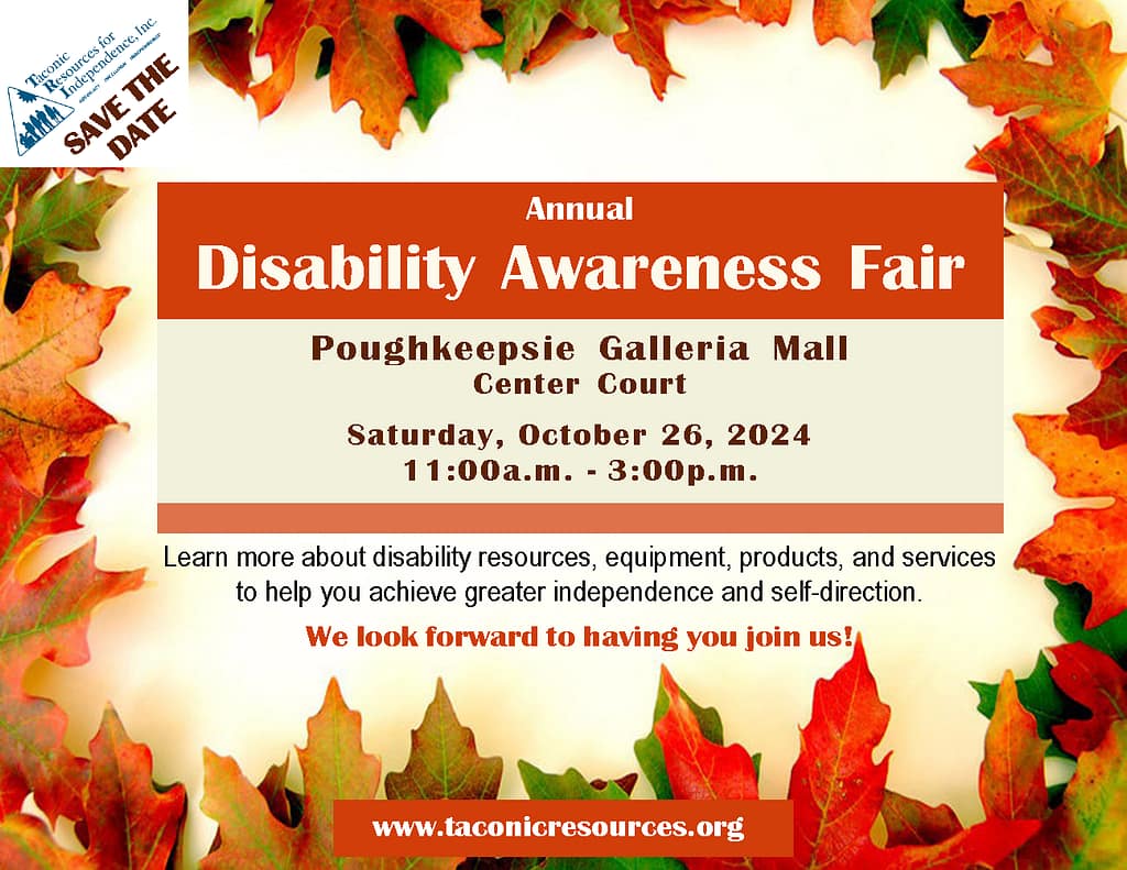 Flyer decorated in an Autum leaves frame.
SAVE THE DATE!
TRI's Annual Disability Awareness Fair
Poughkeepsie Galleria Mall
Center Cout
Saturday, October 26th, 2024
11:00a.m. to 3:00p.m.
Learn more about disability resources, equipment, products, and services to help you achieve greater independence and self-direction.
We look forward to having you join us!