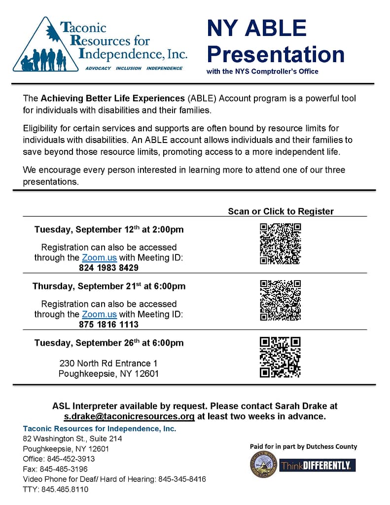The Achieving Better Life Experiences (ABLE) Account program is a powerful tool for individuals with disabilities and their families. Eligibility for certain services and supports are often bound by resource limits for individuals with disabilities. An ABLE account allows individuals and their families to save beyond those resource limits, promoting access to a more independent life. We encourage every person interested in learning more to attend one of our three presentations: Tuesday, September 12th at 2:00pm Registration can also be accessed through the Zoom.us with Meeting ID: 824 1983 8429 Thursday, September 21st at 6:00pm Registration can also be accessed through the Zoom.us with Meeting ID: 875 1816 1113 Tuesday, September 26th at 6:00pm 230 North Rd Entrance 1 Poughkeepsie, NY 12601 ASL Interpreter available by request. Please contact Sarah Drake at s.drake@theme3.taconicresources.org at least two weeks in advance. Office: 845-452-3913