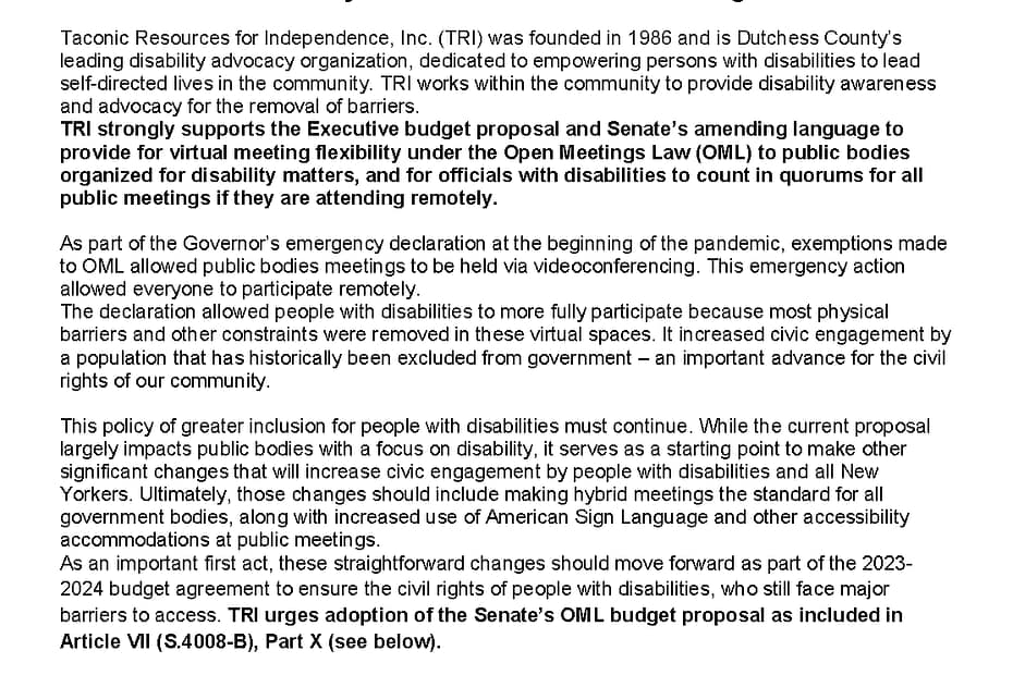 MEMORANDUM OF SUPPORT Disability Inclusion in Public Bodies Meetings Taconic Resources for Independence, Inc. (TRI) was founded in 1986 and is Dutchess County’s leading disability advocacy organization, dedicated to empowering persons with disabilities to lead self-directed lives in the community. TRI works within the community to provide disability awareness and advocacy for the removal of barriers. TRI strongly supports the Executive budget proposal and Senate’s amending language to provide for virtual meeting flexibility under the Open Meetings Law (OML) to public bodies organized for disability matters, and for officials with disabilities to count in quorums for all public meetings if they are attending remotely. As part of the Governor’s emergency declaration at the beginning of the pandemic, exemptions made to OML allowed public bodies meetings to be held via videoconferencing. This emergency action allowed everyone to participate remotely. The declaration allowed people with disabilities to more fully participate because most physical barriers and other constraints were removed in these virtual spaces. It increased civic engagement by a population that has historically been excluded from government – an important advance for the civil rights of our community. This policy of greater inclusion for people with disabilities must continue. While the current proposal largely impacts public bodies with a focus on disability, it serves as a starting point to make other significant changes that will increase civic engagement by people with disabilities and all New Yorkers. Ultimately, those changes should include making hybrid meetings the standard for all government bodies, along with increased use of American Sign Language and other accessibility accommodations at public meetings. As an important first act, these straightforward changes should move forward as part of the 2023-2024 budget agreement to ensure the civil rights of people with disabilities, who still face major barriers to access. TRI urges adoption of the Senate’s OML budget proposal as included in Article VII (S.4008-B), Part X (see below). Senate Article VII Proposals (S.4008-B): PART X -- The Senate modifies the Executive proposal to provide flexibility under the Open Meetings Law (OML) to public bodies organized for disability matters by advancing language to specify which public bodies would be able to host fully-virtual open meetings, link the term "individuals with disabilities" to the existing parameters set by Human Rights Law, and allow for individuals with disabilities to be counted toward a quorum under the existing hybrid OML system (S.1525--see https://legislation.nysenate.gov/pdf/bills/2023/S1525) Amending Section 1. Subdivision 3 of section 103-a of the public officers law [OML], as added by section 2 of part WW of chapter 56 of the laws of 2022, is amended to read as follows: 3. The in person participation requirements of paragraph (c) of subdivision two of this section shall not apply to (a) public bodies organized for the express purpose of performing a governmental function related to issues specific to individuals with disabilities.