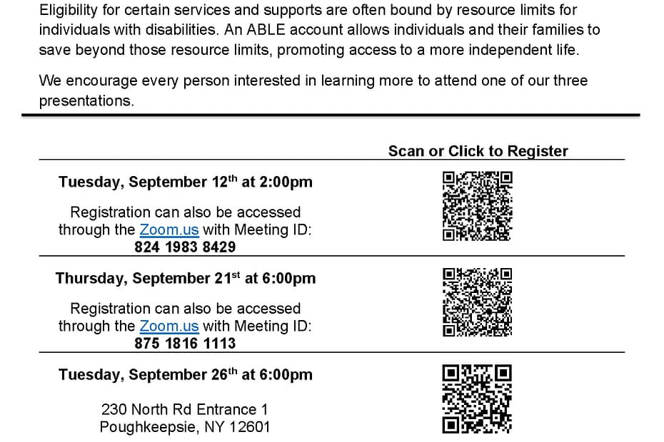 The Achieving Better Life Experiences (ABLE) Account program is a powerful tool for individuals with disabilities and their families. Eligibility for certain services and supports are often bound by resource limits for individuals with disabilities. An ABLE account allows individuals and their families to save beyond those resource limits, promoting access to a more independent life. We encourage every person interested in learning more to attend one of our three presentations: Tuesday, September 12th at 2:00pm Registration can also be accessed through the Zoom.us with Meeting ID: 824 1983 8429 Thursday, September 21st at 6:00pm Registration can also be accessed through the Zoom.us with Meeting ID: 875 1816 1113 Tuesday, September 26th at 6:00pm 230 North Rd Entrance 1 Poughkeepsie, NY 12601 ASL Interpreter available by request. Please contact Sarah Drake at s.drake@theme3.taconicresources.org at least two weeks in advance. Office: 845-452-3913