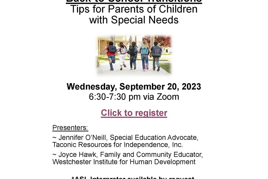 Back-to-School Transitions Tips for Parents of Children with Special Needs Wednesday, September 20, 2023 6:30-7:30 pm via Zoom. Presenters: ~ Jennifer O’Neill, Special Education Advocate, Taconic Resources for Independence, Inc. ~ Joyce Hawk, Family and Community Educator, Westchester Institute for Human Development *ASL Interpreter available by request. Please contact Jennifer O’Neill at j.oneill@theme3.taconicresources.org by September 12th