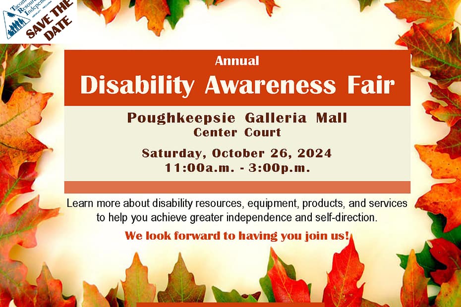 Flyer decorated in an Autum leaves frame. SAVE THE DATE! TRI's Annual Disability Awareness Fair Poughkeepsie Galleria Mall Center Cout Saturday, October 26th, 2024 11:00a.m. to 3:00p.m. Learn more about disability resources, equipment, products, and services to help you achieve greater independence and self-direction. We look forward to having you join us!